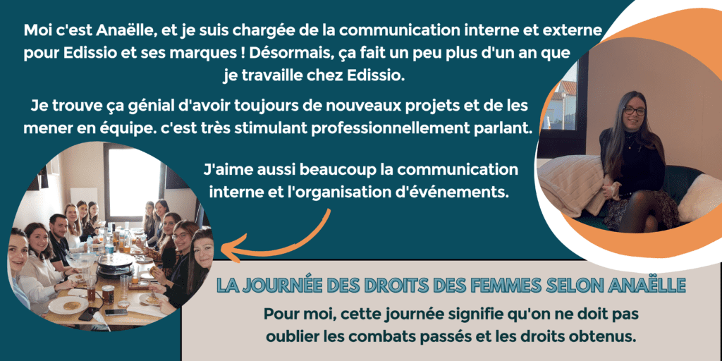 Moi, c'est Anaëlle et je suis chargée de la communication interne et externe pour Edissio et ses marques ! Désormais, ça fait un peu plus d'un an que je travaille chez Edissio. Je trouve ça génial d'avoir toujours de nouveaux projets et de les mener en équipe. C'est très stimulant professionnellement parlant. J'aime aussi beaucoup la communication interne et l'organisation d'événements.
La journée des droits des femmes selon Anaëlle : pour moi, cette journée signifie qu'on ne doit pas oublier les combats passés et les droits obtenus.