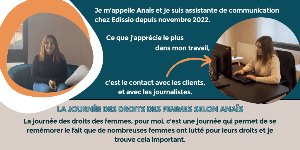 Je m'appelle Anaïs et je suis assistante de communication chez Edissio depuis novembre 2022. Ce que j'apprécie le plus dans mon travail, c'est le contact avec les clients et avec les journalistes.
La journée des droits des femmes selon Anaïs : la journée des droits des femmes, pour moi, c'est une journée qui permet de se remémorer le fait que de nombreuses femmes ont lutté pour leurs droits et je trouve cela important.