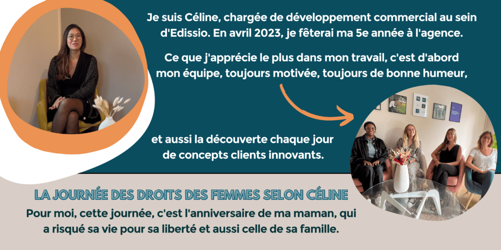 Je suis Céline, chargée de développement commercial au sein d'Edissio. En avril 2023, je fêterai ma 5e année à l'agence.
Ce que j'apprécie le plus dans mon travail, c'est d'abord mon équipe, toujours motivée, toujours de bonne humeur, et aussi la découverte chaque jour de concepts clients innovants.
La journée des droits des femmes selon Céline : pour moi, cette journée, c'est l'anniversaire de ma maman, qui a risqué sa vie pour sa liberté et celle de sa famille.