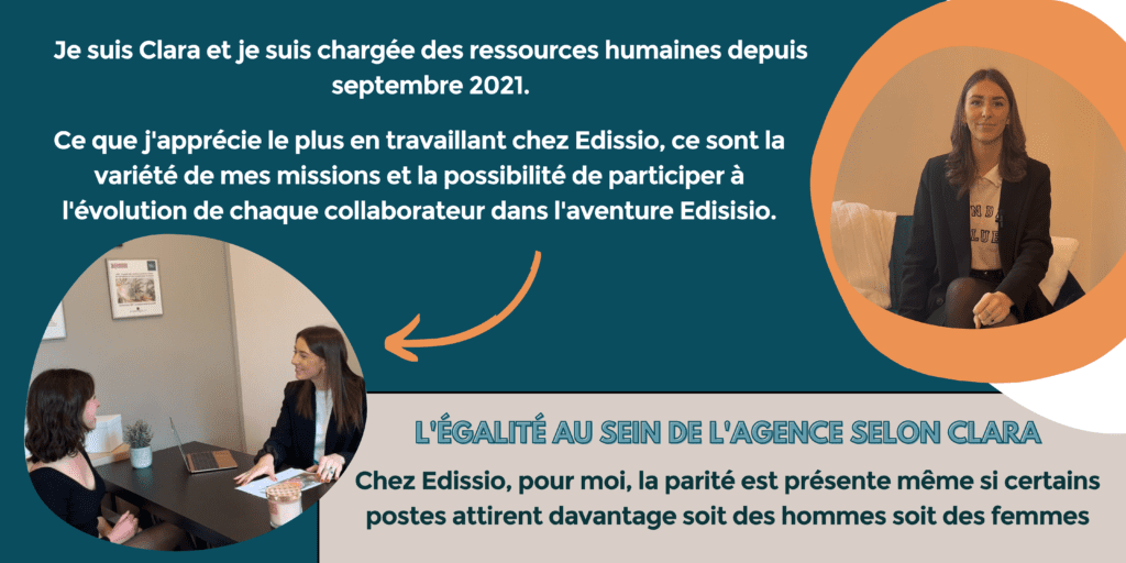 Je suis Clara et je suis chargée des ressources humaines depuis septembre 2021. Ce que j'apprécie le plus en travaillant chez Edissio, ce sont la variété de mes missions et la possibilité de participer à l'évolution de chaque collaborateur dans l'aventure Edissio. 
L'égalité au sein de l'agence selon Clara : chez Edissio, pour moi, la parité est présente même si certains postes attirent davantage, soit des hommes, soit des femmes.