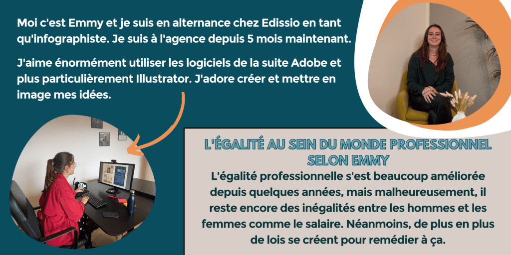 Moi, c'est Emmy et je suis en alternance chez Edissio en tant qu'infographiste. Je suis à l'agence depuis bientôt 5 mois.
J'aime énormément utiliser les logiciels de la suite Adobe et plus particulièrement Illustrator. J'adore créer et mettre en image mes idées.
L'égalité au sein du monde professionnel selon Emmy : L'égalité professionnelle s'est beaucoup améliorée depuis quelques années, mais malheureusement, il reste encore des inégalités entre les hommes et les femmes comme le salaire. Néanmoins, de plus en plus de lois se créent pour remédier à ça.