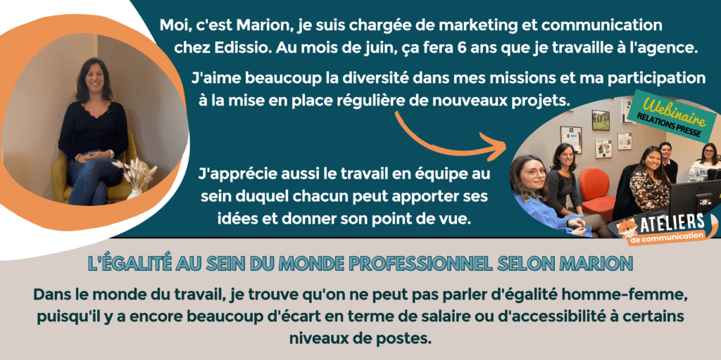 Moi, c'est Marion, je suis chargée de marketing et communication chez Edissio. Au mois de juin, ça fera 6 ans que je travaille à l'agence. J'aime beaucoup la diversité dans mes missions et ma participation à la mise en place régulière de nouveaux projets. J'apprécie aussi le travail en équipe au sein duquel chacun peut apporter ses idées et donner son point de vue.
L'égalité au sein du monde professionnel selon Marion : dans le monde du travail, je trouve qu'on ne peut pas parler d'égalité homme-femme, puisqu'il y a encore beaucoup d'écart en terme de salaire ou d'accessibilité à certains niveaux de postes.