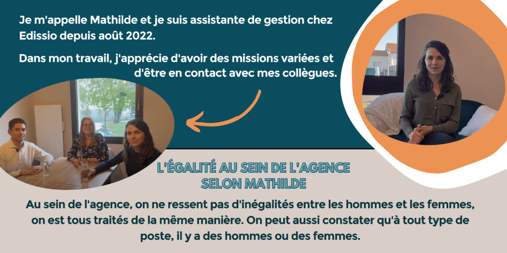 Je m'appelle Mathilde et je suis assistante de gestion chez Edissio depuis août 2022. Dans mon travail, j'apprécie d'avoir des missions variées et d'être en contact avec mes collègues.
L'égalité au sein de l'agence selon Mathilde : au sein de l'agence, on ne ressent pas d'inégalités entre les hommes et les femmes, on est tous traités de la même manière. On peut aussi constater qu'à tout type de poste, il y a des hommes ou des femmes.