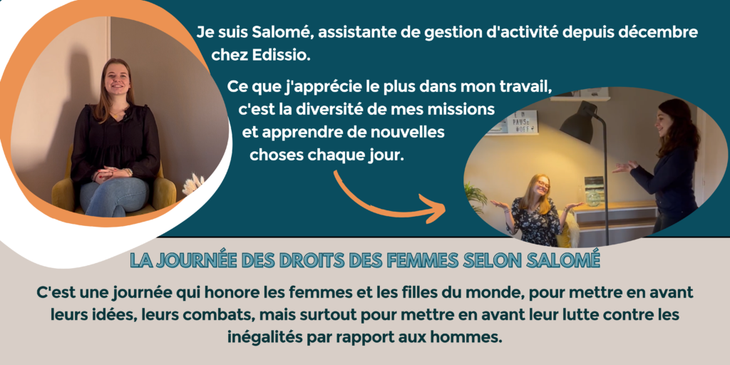 Je suis Salomé, assistante de gestion d'activité depuis décembre chez Edissio. Ce que j'apprécie le plus dans mon travail, c'est la diversité de mes missions et apprendre de nouvelles choses chaque jour.
La journée des droits des femmes selon Salomé : c'est une journée qui honore les femmes et les filles du monde, pour mettre en avant leurs idées, leurs combats, mais surtout pour mettre en avant leur lutte contre les inégalités par rapport aux hommes.